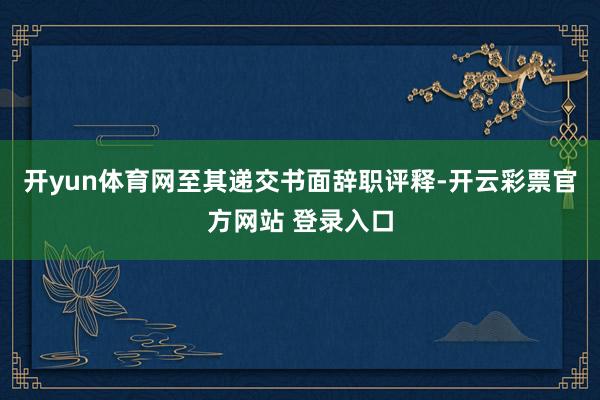 开yun体育网至其递交书面辞职评释-开云彩票官方网站 登录入口