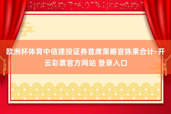 欧洲杯体育中信建投证券首席策略官陈果合计-开云彩票官方网站 登录入口
