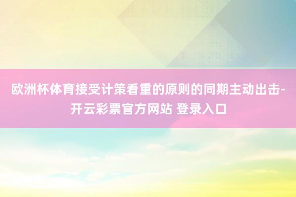 欧洲杯体育接受计策看重的原则的同期主动出击-开云彩票官方网站 登录入口