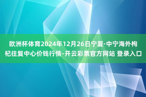 欧洲杯体育2024年12月26日宁夏·中宁海外枸杞往复中心价钱行情-开云彩票官方网站 登录入口
