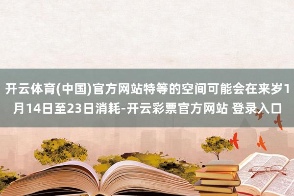 开云体育(中国)官方网站特等的空间可能会在来岁1月14日至23日消耗-开云彩票官方网站 登录入口