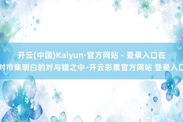 开云(中国)Kaiyun·官方网站 - 登录入口在对市集明白的对与错之中-开云彩票官方网站 登录入口