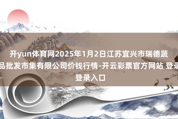 开yun体育网2025年1月2日江苏宜兴市瑞德蔬菜果品批发市集有限公司价钱行情-开云彩票官方网站 登录入口