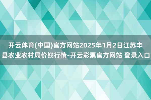 开云体育(中国)官方网站2025年1月2日江苏丰县农业农村局价钱行情-开云彩票官方网站 登录入口