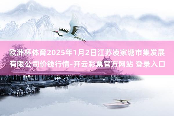 欧洲杯体育2025年1月2日江苏凌家塘市集发展有限公司价钱行情-开云彩票官方网站 登录入口