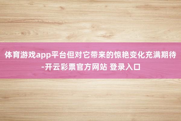 体育游戏app平台但对它带来的惊艳变化充满期待-开云彩票官方网站 登录入口