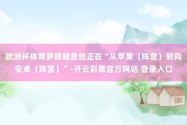 欧洲杯体育罗根暗意他正在“从苹果（阵营）转向安卓（阵营）”-开云彩票官方网站 登录入口