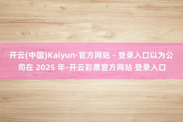 开云(中国)Kaiyun·官方网站 - 登录入口以为公司在 2025 年-开云彩票官方网站 登录入口