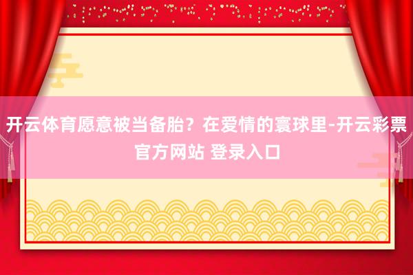 开云体育愿意被当备胎？在爱情的寰球里-开云彩票官方网站 登录入口