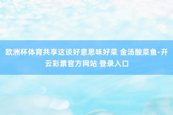 欧洲杯体育共享这谈好意思味好菜 金汤酸菜鱼-开云彩票官方网站 登录入口