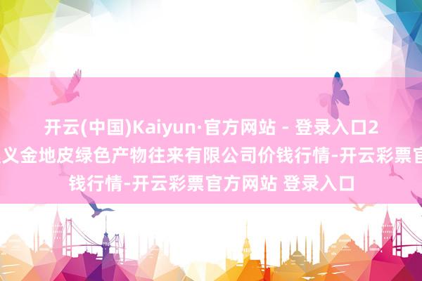 开云(中国)Kaiyun·官方网站 - 登录入口2025年1月14日遵义金地皮绿色产物往来有限公司价钱行情-开云彩票官方网站 登录入口