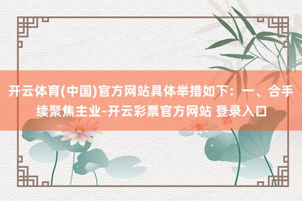 开云体育(中国)官方网站具体举措如下：一、合手续聚焦主业-开云彩票官方网站 登录入口