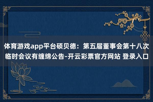 体育游戏app平台硕贝德：第五届董事会第十八次临时会议有缠绵公告-开云彩票官方网站 登录入口