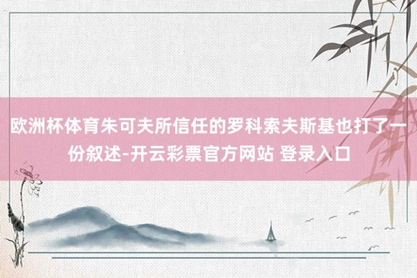 欧洲杯体育朱可夫所信任的罗科索夫斯基也打了一份叙述-开云彩票官方网站 登录入口