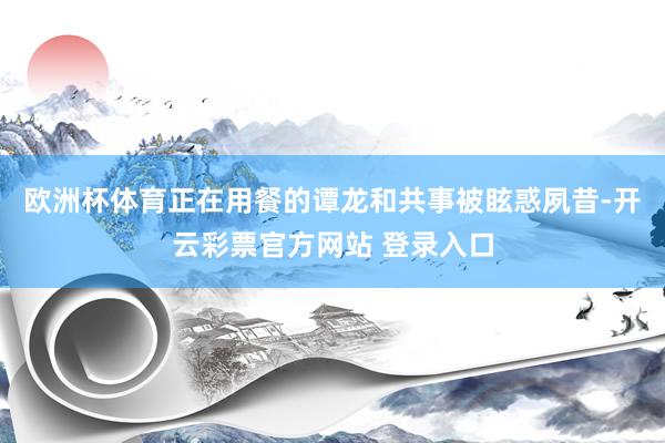 欧洲杯体育正在用餐的谭龙和共事被眩惑夙昔-开云彩票官方网站 登录入口