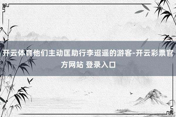 开云体育他们主动匡助行李迢遥的游客-开云彩票官方网站 登录入口