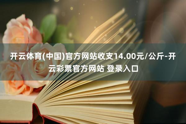 开云体育(中国)官方网站收支14.00元/公斤-开云彩票官方网站 登录入口
