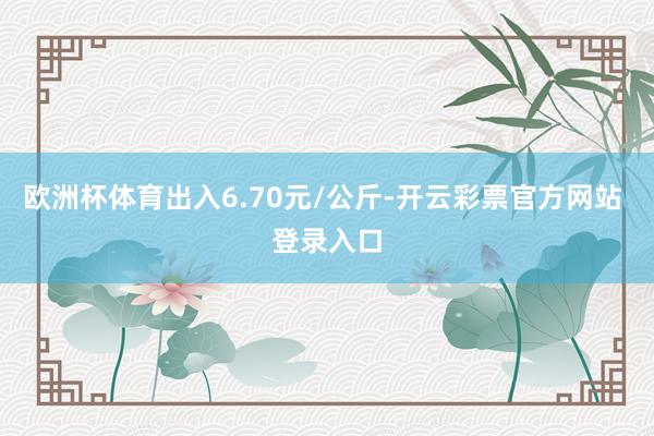 欧洲杯体育出入6.70元/公斤-开云彩票官方网站 登录入口
