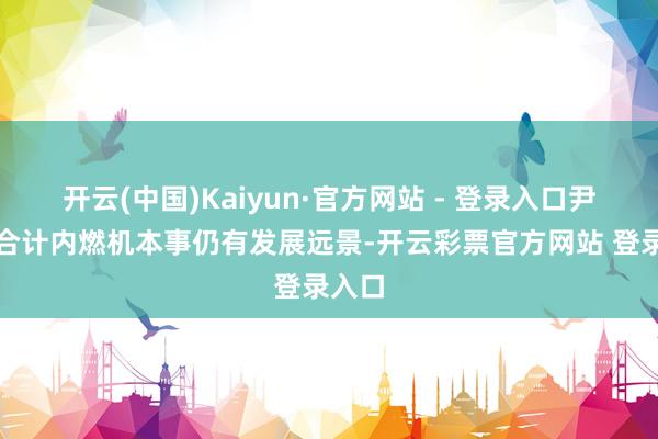 开云(中国)Kaiyun·官方网站 - 登录入口尹同跃合计内燃机本事仍有发展远景-开云彩票官方网站 登录入口