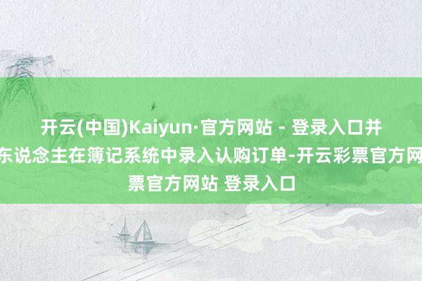 开云(中国)Kaiyun·官方网站 - 登录入口并由簿记经管东说念主在簿记系统中录入认购订单-开云彩票官方网站 登录入口