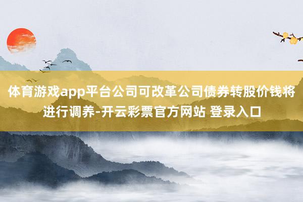 体育游戏app平台公司可改革公司债券转股价钱将进行调养-开云彩票官方网站 登录入口