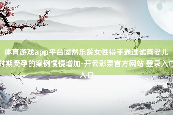 体育游戏app平台固然乐龄女性得手通过试管婴儿时期受孕的案例慢慢增加-开云彩票官方网站 登录入口