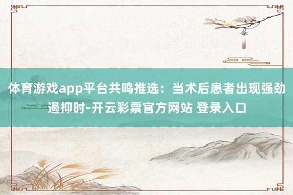 体育游戏app平台共鸣推选：当术后患者出现强劲遏抑时-开云彩票官方网站 登录入口