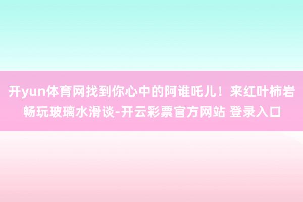 开yun体育网找到你心中的阿谁吒儿！来红叶柿岩畅玩玻璃水滑谈-开云彩票官方网站 登录入口