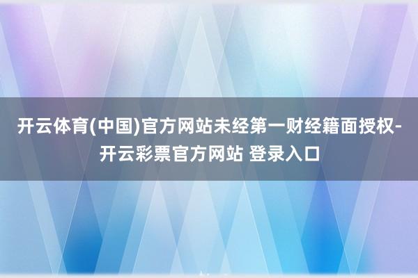 开云体育(中国)官方网站未经第一财经籍面授权-开云彩票官方网站 登录入口