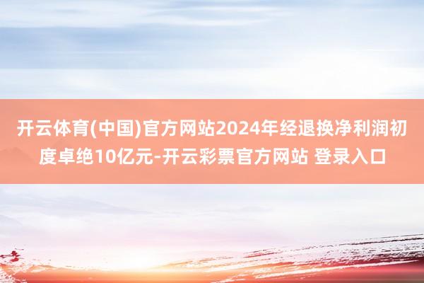 开云体育(中国)官方网站2024年经退换净利润初度卓绝10亿元-开云彩票官方网站 登录入口