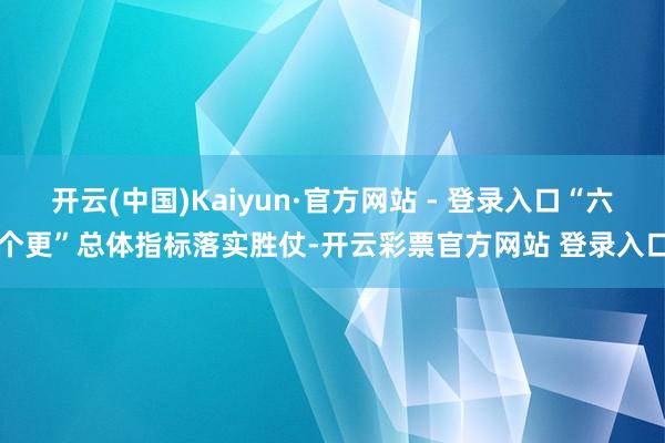 开云(中国)Kaiyun·官方网站 - 登录入口“六个更”总体指标落实胜仗-开云彩票官方网站 登录入口