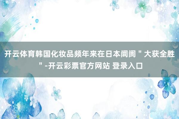 开云体育韩国化妆品频年来在日本阛阓＂大获全胜＂-开云彩票官方网站 登录入口