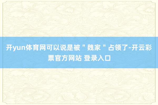 开yun体育网可以说是被＂魏家＂占领了-开云彩票官方网站 登录入口