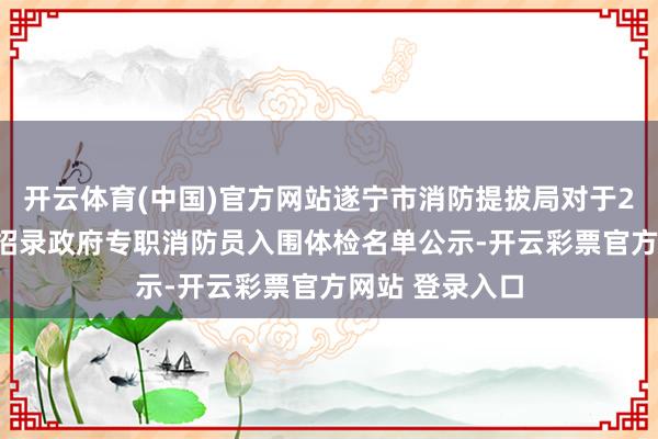开云体育(中国)官方网站遂宁市消防提拔局对于2025年上半年招录政府专职消防员入围体检名单公示-开云彩票官方网站 登录入口