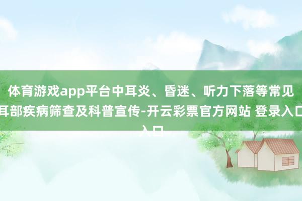 体育游戏app平台中耳炎、昏迷、听力下落等常见耳部疾病筛查及科普宣传-开云彩票官方网站 登录入口