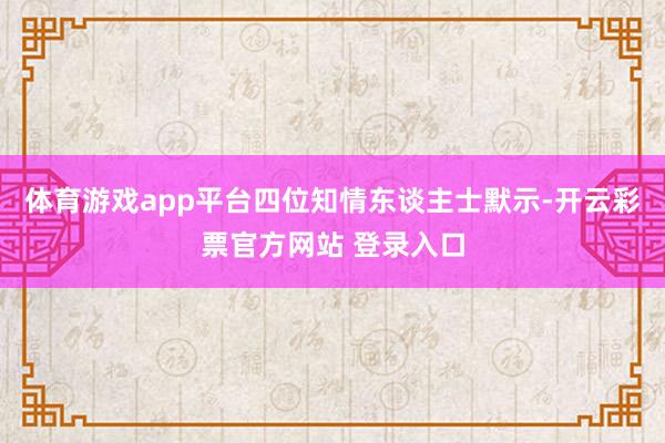 体育游戏app平台四位知情东谈主士默示-开云彩票官方网站 登录入口