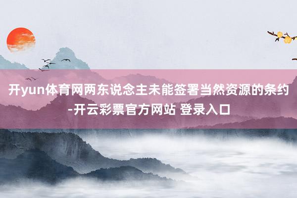 开yun体育网两东说念主未能签署当然资源的条约-开云彩票官方网站 登录入口