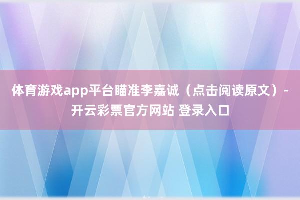 体育游戏app平台瞄准李嘉诚（点击阅读原文）-开云彩票官方网站 登录入口