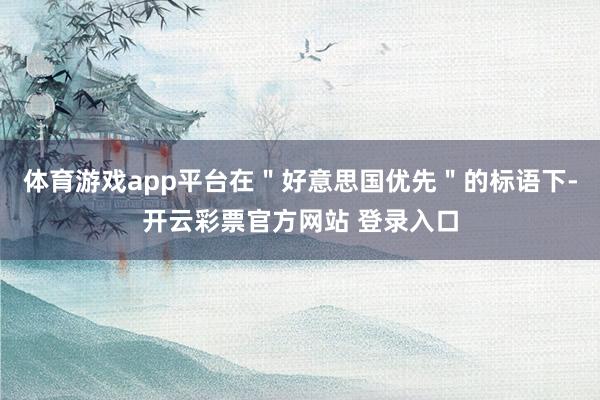 体育游戏app平台在＂好意思国优先＂的标语下-开云彩票官方网站 登录入口