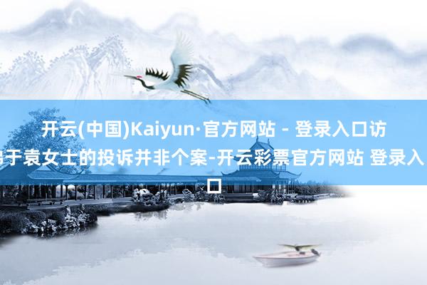 开云(中国)Kaiyun·官方网站 - 登录入口访佛于袁女士的投诉并非个案-开云彩票官方网站 登录入口