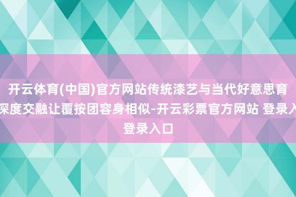 开云体育(中国)官方网站传统漆艺与当代好意思育的深度交融让覆按团容身相似-开云彩票官方网站 登录入口