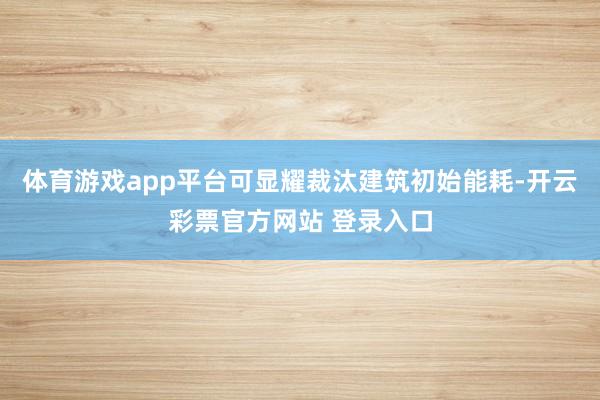 体育游戏app平台可显耀裁汰建筑初始能耗-开云彩票官方网站 登录入口