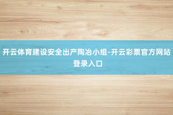 开云体育建设安全出产陶冶小组-开云彩票官方网站 登录入口