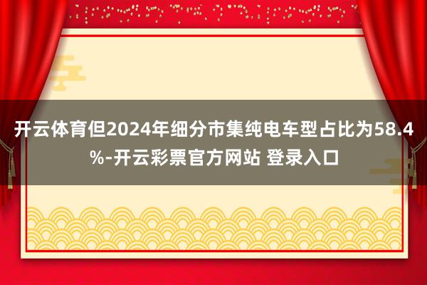 开云体育但2024年细分市集纯电车型占比为58.4%-开云彩票官方网站 登录入口