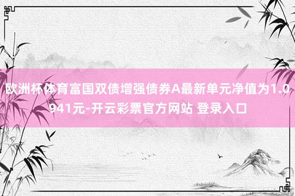 欧洲杯体育富国双债增强债券A最新单元净值为1.0941元-开云彩票官方网站 登录入口