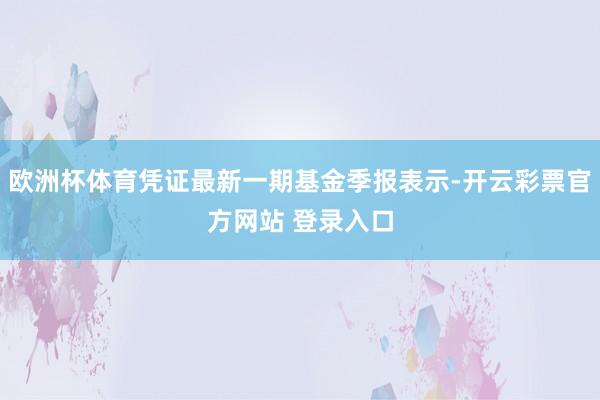 欧洲杯体育凭证最新一期基金季报表示-开云彩票官方网站 登录入口