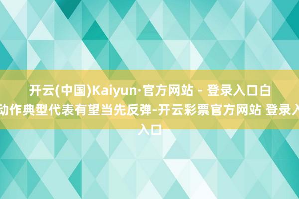 开云(中国)Kaiyun·官方网站 - 登录入口白酒动作典型代表有望当先反弹-开云彩票官方网站 登录入口