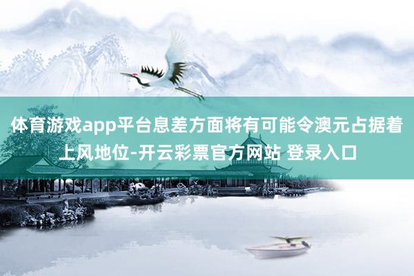 体育游戏app平台息差方面将有可能令澳元占据着上风地位-开云彩票官方网站 登录入口