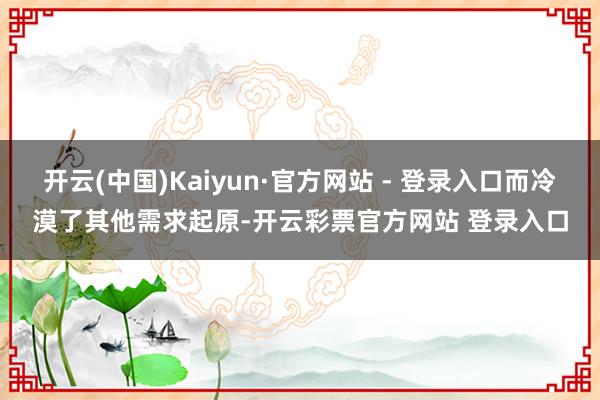 开云(中国)Kaiyun·官方网站 - 登录入口而冷漠了其他需求起原-开云彩票官方网站 登录入口