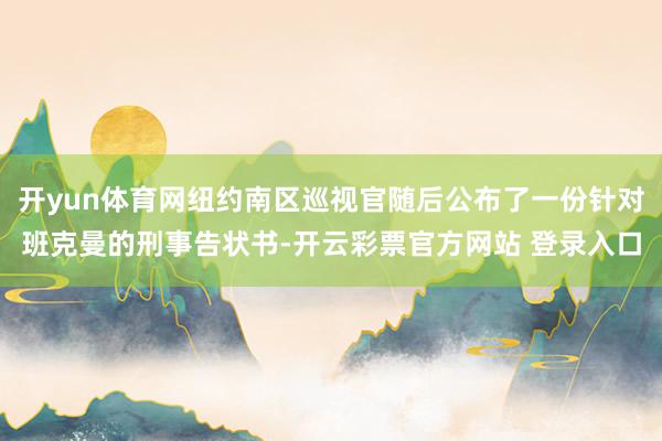 开yun体育网纽约南区巡视官随后公布了一份针对班克曼的刑事告状书-开云彩票官方网站 登录入口